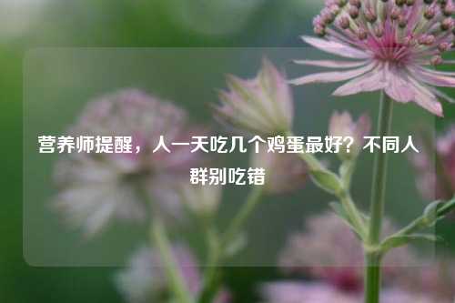 营养师提醒,人一天吃几个鸡蛋更好?不同人群别吃错