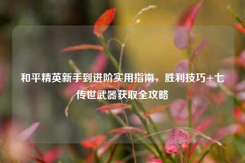 和平精英新手到进阶实用指南,胜利技巧+七传世武器获取全攻略