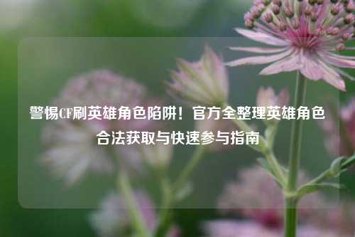 警惕CF刷英雄角色陷阱!官方全整理英雄角色合法获取与快速参与指南