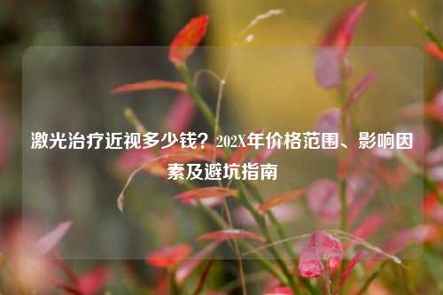 激光治疗近视多少钱?202X年价格范围、影响因素及避坑指南