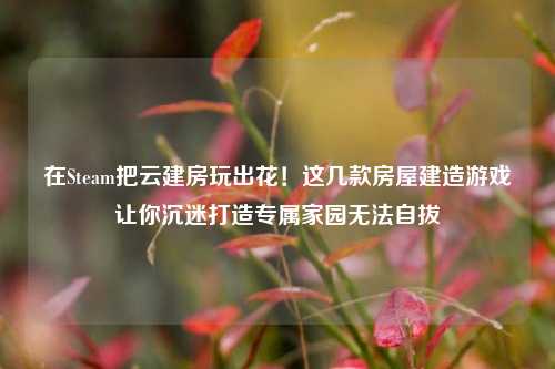 在Steam把云建房玩出花！这几款房屋建造游戏让你沉迷打造专属家园无法自拔