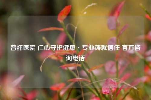 普祥医院 仁心守护健康·专业铸就信任 官方咨询 ***