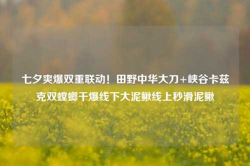 七夕爽爆双重联动!田野中华大刀+峡谷卡兹克双螳螂干爆线下大泥鳅线上秒滑泥鳅