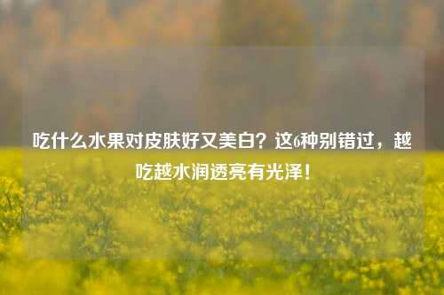 吃什么水果对皮肤好又美白？这6种别错过，越吃越水润透亮有光泽！