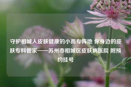 守护相城人皮肤健康的小而专阵地 你身边的皮肤专科管家——苏州市相城区皮肤病医院 附预约挂号