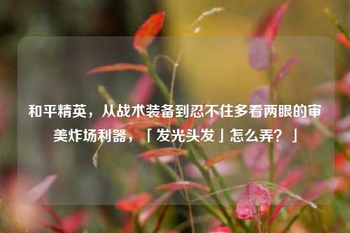 和平精英,从战术装备到忍不住多看两眼的审美炸场利器,「发光头发」怎么弄?」