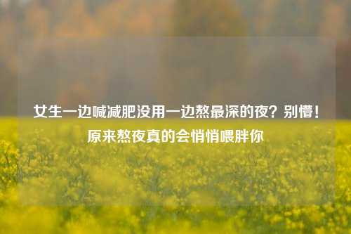 女生一边喊减肥没用一边熬最深的夜？别懵！原来熬夜真的会悄悄喂胖你