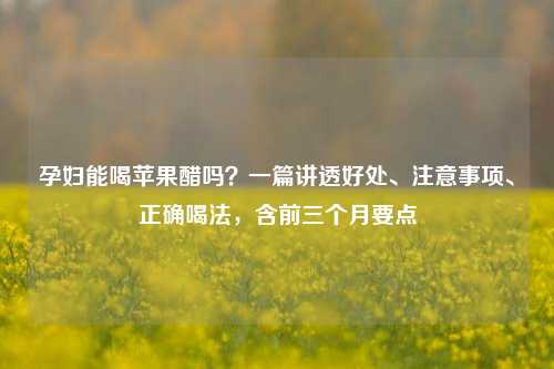 孕妇能喝苹果醋吗?一篇讲透好处、注意事项、正确喝法,含前三个月要点