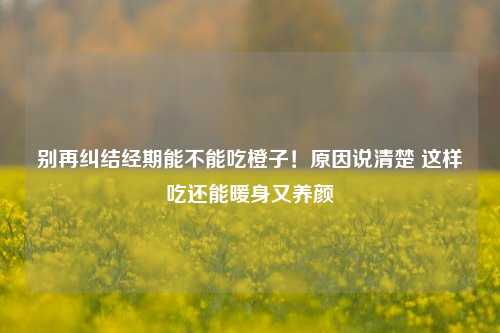 别再纠结经期能不能吃橙子！原因说清楚 这样吃还能暖身又养颜