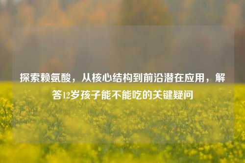 探索赖氨酸，从核心结构到前沿潜在应用，解答12岁孩子能不能吃的关键疑问