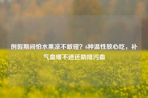 例假期间怕水果凉不敢碰?6种温性放心吃,补气血缓不适还助排污血
