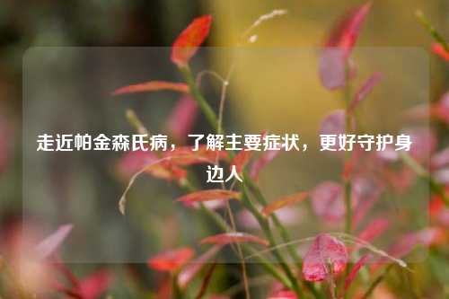 走近帕金森氏病,了解主要症状,更好守护身边人