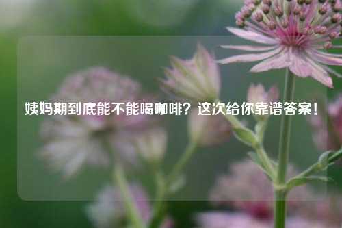 姨妈期到底能不能喝咖啡？这次给你靠谱答案！