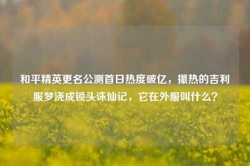 和平精英更名公测首日热度破亿,攥热的吉利服梦浇成锁头诛仙记,它在外服叫什么?