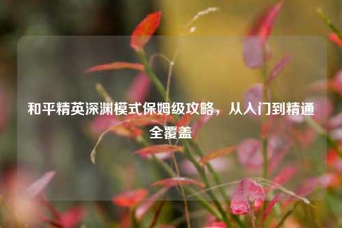 和平精英深渊模式保姆级攻略，从入门到精通全覆盖
