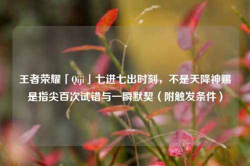 王者荣耀「Qiji」七进七出时刻,不是天降神赐是指尖百次试错与一瞬默契(附触发条件)