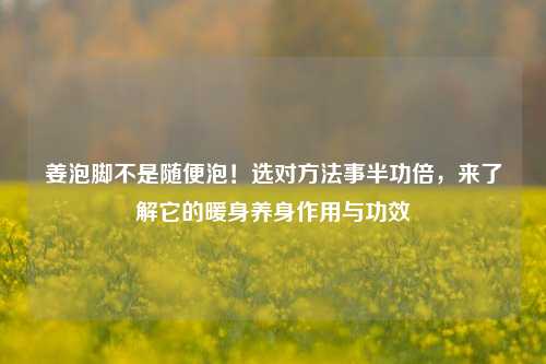 姜泡脚不是随便泡！选对 *** 事半功倍，来了解它的暖身养身作用与功效