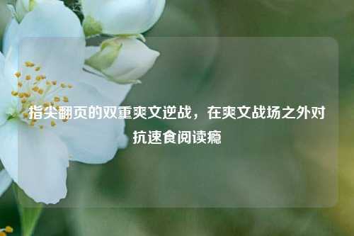 指尖翻页的双重爽文逆战,在爽文战场之外对抗速食阅读瘾