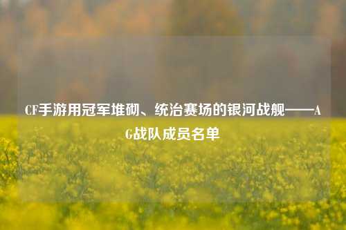 CF手游用冠军堆砌、统治赛场的银河战舰——AG战队成员名单