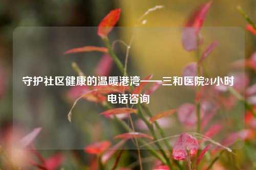 守护社区健康的温暖港湾——三和医院24小时 *** 咨询