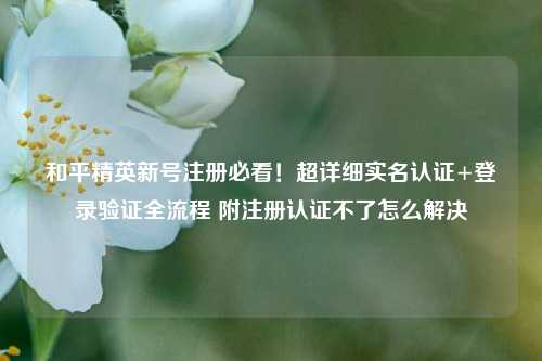 和平精英新号注册必看!超详细实名认证+登录验证全流程 附注册认证不了怎么解决