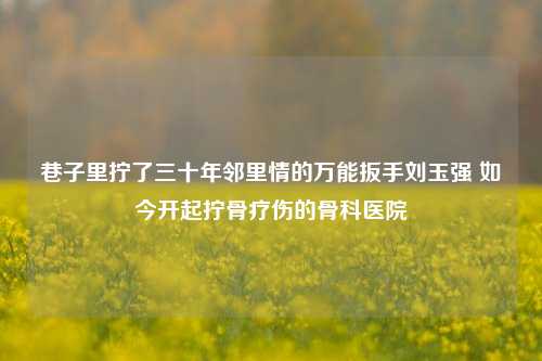 巷子里拧了三十年邻里情的万能扳手刘玉强 如今开起拧骨疗伤的骨科医院
