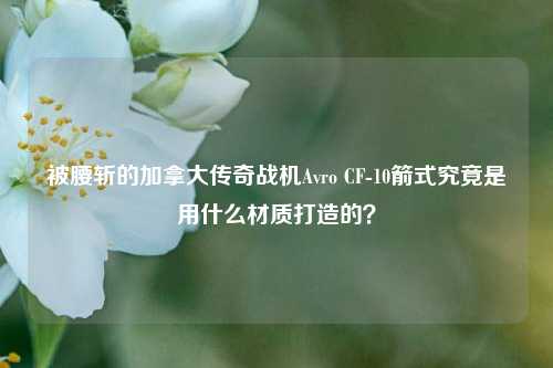 被腰斩的加拿大传奇战机Avro CF-10箭式究竟是用什么材质打造的?