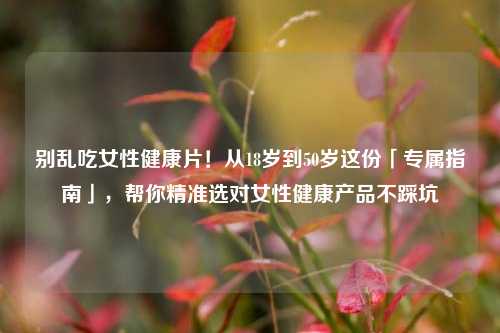 别乱吃女性健康片!从18岁到50岁这份「专属指南」,帮你精准选对女性健康产品不踩坑