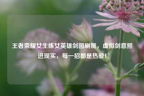 王者荣耀女生练女英雄剑图刷屏,虚拟剑意照进现实,每一招都是热爱!