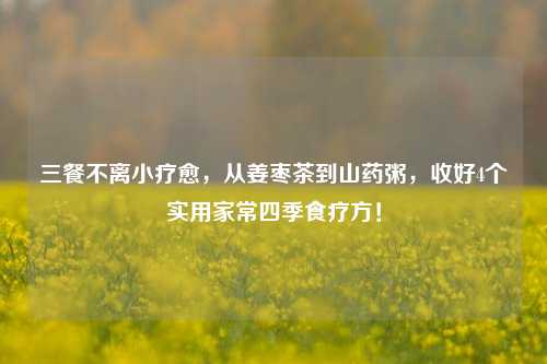 三餐不离小疗愈,从姜枣茶到山药粥,收好4个实用家常四季食疗方!