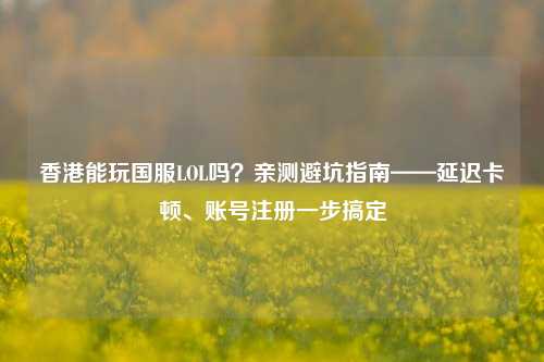 香港能玩国服LOL吗？亲测避坑指南——延迟卡顿、账号注册一步搞定