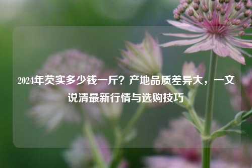2024年芡实多少钱一斤？产地品质差异大，一文说清最新行情与选购技巧