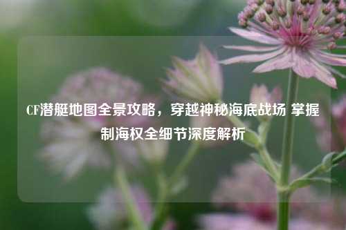 CF潜艇地图全景攻略,穿越神秘海底战场 掌握制海权全细节深度解析