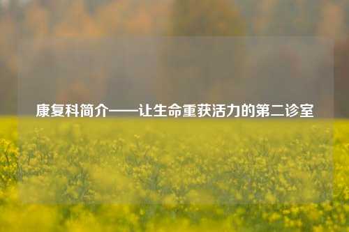 康复科简介——让生命重获活力的第二诊室