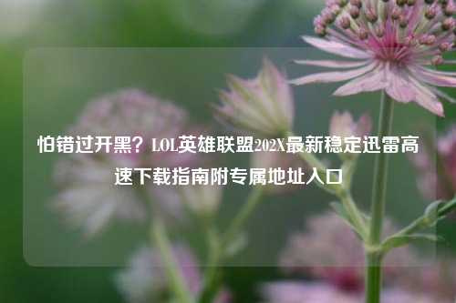 怕错过开黑?LOL英雄联盟202X最新稳定迅雷高速下载指南附专属地址入口