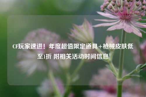 CF玩家速进！年度超值限定道具+枪械皮肤低至1折 附相关活动时间信息