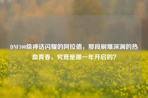 DNF100级神话闪耀的阿拉德,那段刷爆深渊的热血青春,究竟是哪一年开启的?