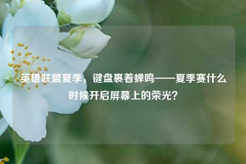 英雄联盟夏季,键盘裹着蝉鸣——夏季赛什么时候开启屏幕上的荣光?
