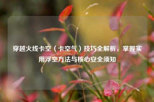 穿越火线卡空（卡空气）技巧全解析，掌握实用浮空 *** 与核心安全须知