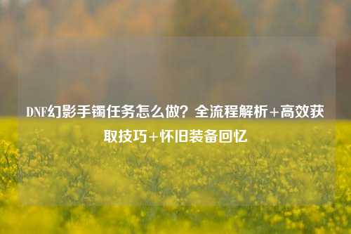 DNF幻影手镯任务怎么做?全流程解析+高效获取技巧+怀旧装备回忆