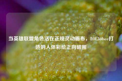 当英雄联盟角色活在正规灵动画布,LOL360see打造的人体彩绘正向破圈