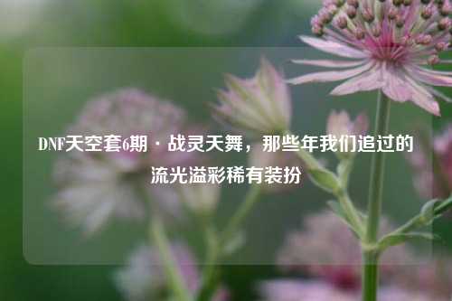 DNF天空套6期·战灵天舞,那些年我们追过的流光溢彩稀有装扮