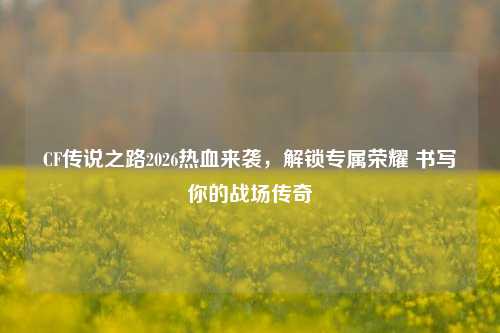 CF传说之路2026热血来袭,解锁专属荣耀 书写你的战场传奇