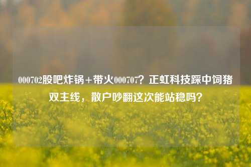 000702股吧炸锅+带火000707?正虹科技踩中饲猪双主线,散户吵翻这次能站稳吗?