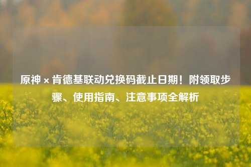 原神×肯德基联动兑换码截止日期!附领取步骤、使用指南、注意事项全解析