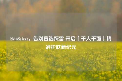 SkinSelect,告别盲选踩雷 开启「千人千面」精准护肤新纪元