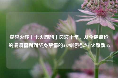 穿越火线「卡火麒麟」风波十年，从全民疯抢的漏洞福利到终身禁售的AK神话锚点cf火麒麟cfs