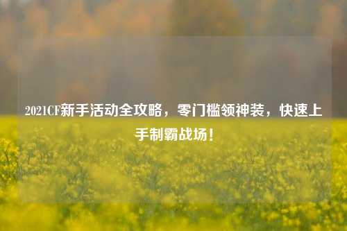 2021CF新手活动全攻略,零门槛领神装,快速上手制霸战场!