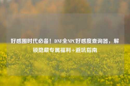 好感圈时代必备！DNF全NPC好感度查询器，解锁隐藏专属福利+避坑指南