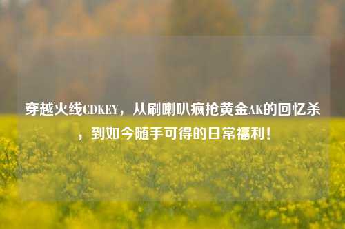 穿越火线CDKEY,从刷喇叭疯抢黄金AK的回忆杀,到如今随手可得的日常福利!